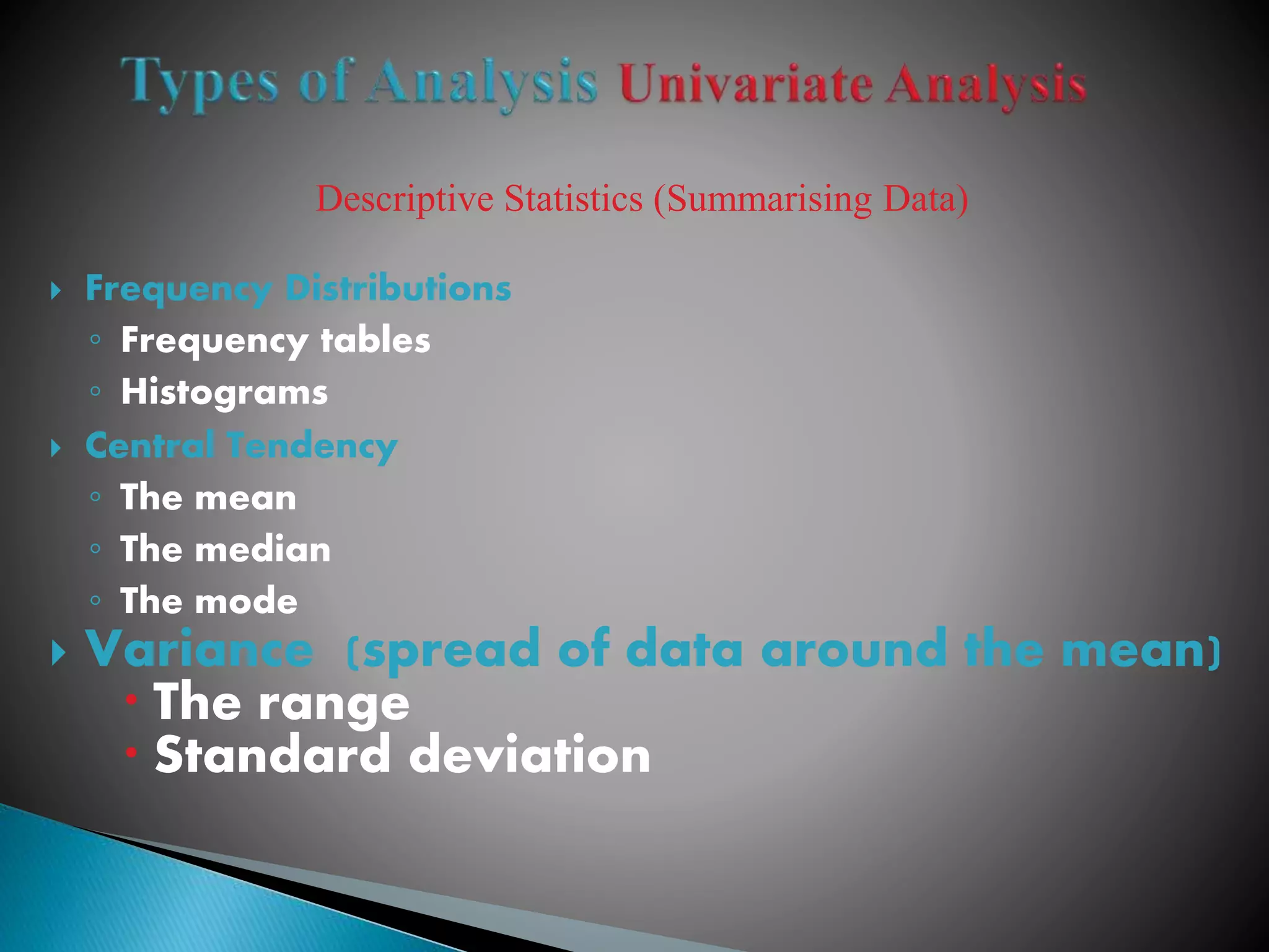 Descriptive Statistics (Summarising Data)
 Frequency Distributions
◦ Frequency tables
◦ Histograms
 Central Tendency
◦ The mean
◦ The median
◦ The mode
 Variance (spread of data around the mean)
 The range
 Standard deviation
 