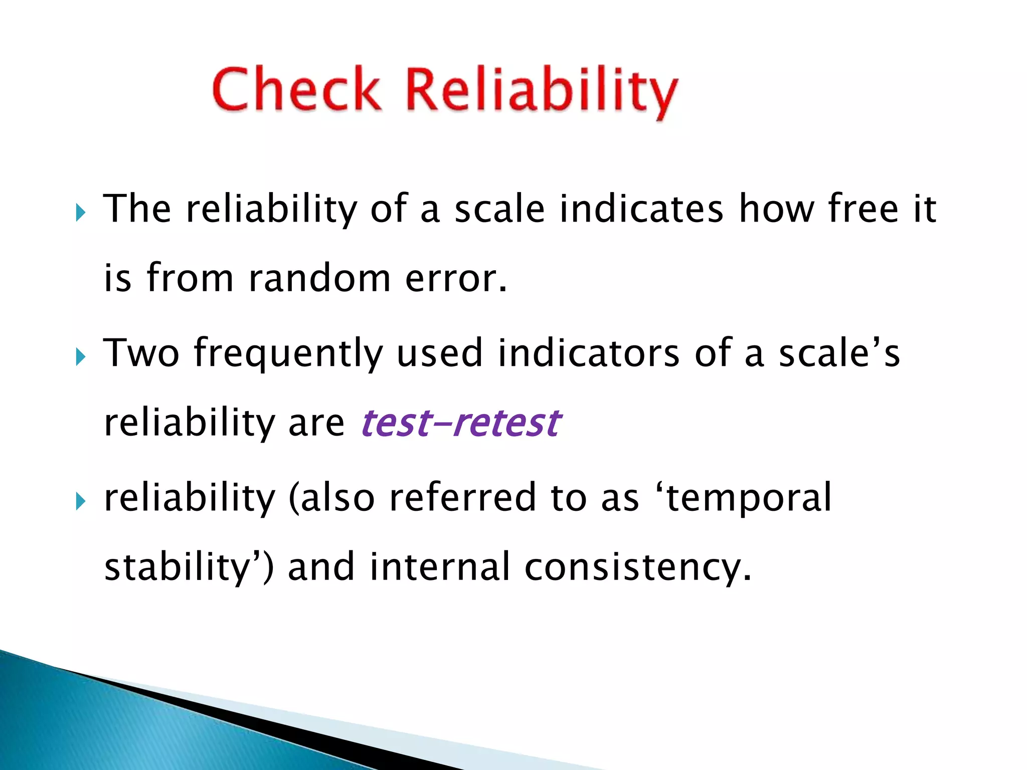  The reliability of a scale indicates how free it
is from random error.
 Two frequently used indicators of a scale’s
reliability are test-retest
 reliability (also referred to as ‘temporal
stability’) and internal consistency.
 