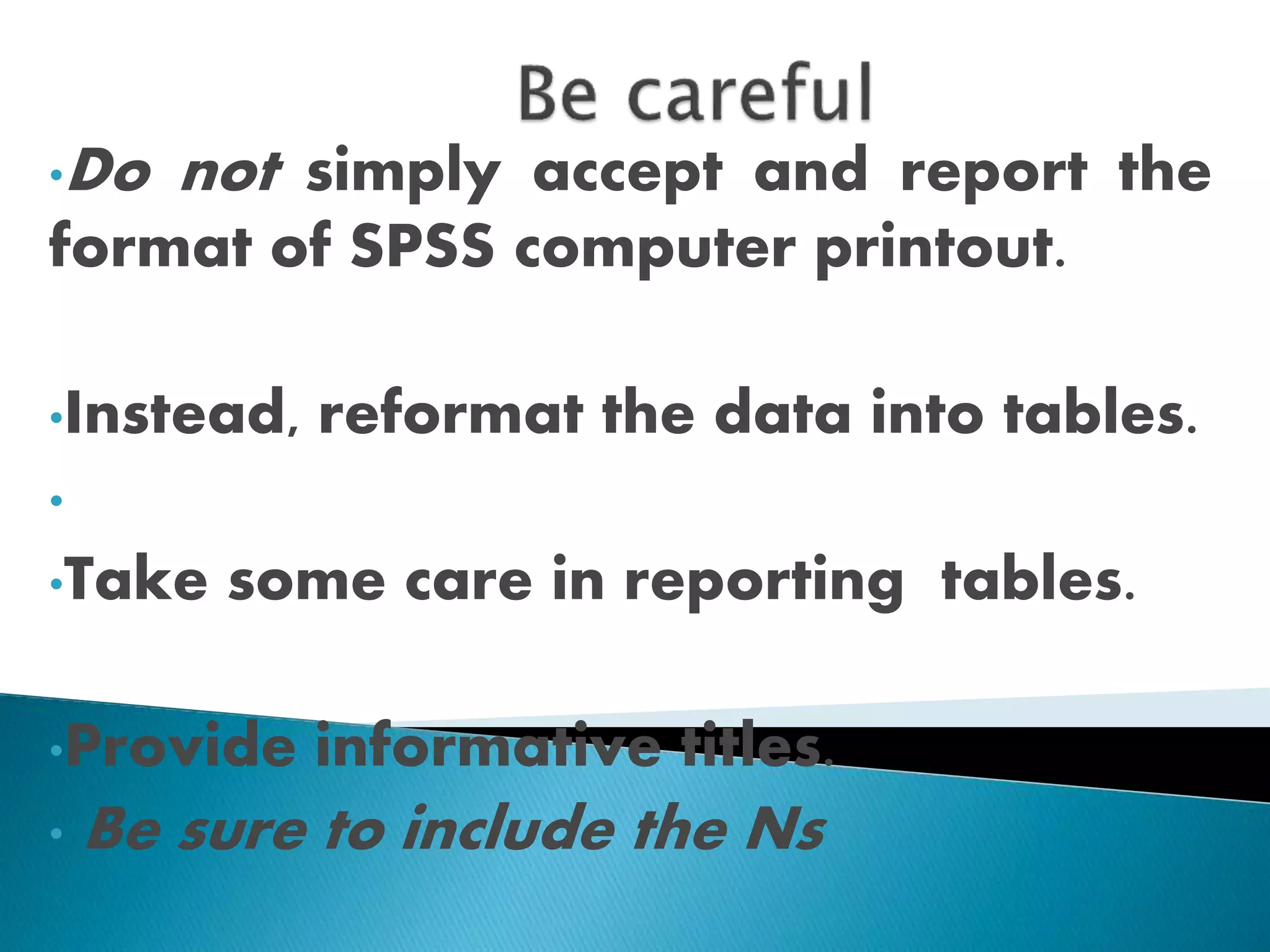 •Do not simply accept and report the
format of SPSS computer printout.
•Instead, reformat the data into tables.
•
•Take some care in reporting tables.
•Provide informative titles.
• Be sure to include the Ns
 