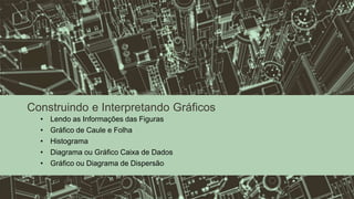 Construindo e Interpretando Gráficos
• Lendo as Informações das Figuras
• Gráfico de Caule e Folha
• Histograma
• Diagrama ou Gráfico Caixa de Dados
• Gráfico ou Diagrama de Dispersão
 