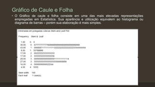 Gráfico de Caule e Folha
• O Gráfico de caule e folha consiste em uma das mais elevadas representações
empregadas em Estatística. Sua aparência e utilização equivalem ao histograma ou
diagrama de barras – porém sua elaboração é mais simples.
 