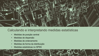 Calculando e interpretando medidas estatísticas
• Medidas de posição central
• Medidas de dispersão
• Medidas de ordenamento
• Medidas de forma da distribuição
• Medidas estatísticas no SPSS
 