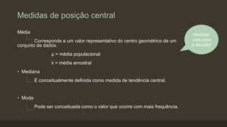 Medidas de posição central
Média
Corresponde a um valor representativo do centro geométrico de um
conjunto de dados.
µ = média populacional
x = média amostral
• Mediana
É conceitualmente definida como medida de tendência central.
• Moda
Pode ser conceituada como o valor que ocorre com mais frequência.
Medidas
uteis para
a decisão!
 