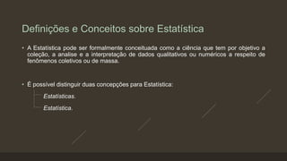 Definições e Conceitos sobre Estatística
• A Estatística pode ser formalmente conceituada como a ciência que tem por objetivo a
coleção, a analise e a interpretação de dados qualitativos ou numéricos a respeito de
fenômenos coletivos ou de massa.
• É possível distinguir duas concepções para Estatística:
Estatísticas.
Estatística.
 