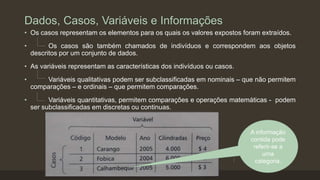 Dados, Casos, Variáveis e Informações
• Os casos representam os elementos para os quais os valores expostos foram extraídos.
• Os casos são também chamados de indivíduos e correspondem aos objetos
descritos por um conjunto de dados.
• As variáveis representam as características dos indivíduos ou casos.
• Variáveis qualitativas podem ser subclassificadas em nominais – que não permitem
comparações – e ordinais – que permitem comparações.
• Variáveis quantitativas, permitem comparações e operações matemáticas - podem
ser subclassificadas em discretas ou continuas.
A informação
contida pode
referir-se a
uma
categoria.
 