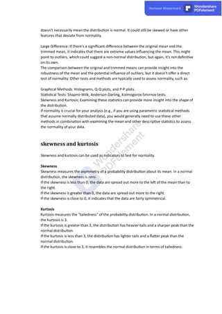 doesn't necessarily mean the distribu on is normal. It could s ll be skewed or have other
features that deviate from normality.
Large Diﬀerence: If there's a signiﬁcant diﬀerence between the original mean and the
trimmed mean, it indicates that there are extreme values inﬂuencing the mean. This might
point to outliers, which could suggest a non-normal distribu on, but again, it's not deﬁni ve
on its own.
The comparison between the original and trimmed means can provide insight into the
robustness of the mean and the poten al inﬂuence of outliers, but it doesn't oﬀer a direct
test of normality. Other tests and methods are typically used to assess normality, such as:
Graphical Methods: Histograms, Q-Q plots, and P-P plots.
Sta s cal Tests: Shapiro-Wilk, Anderson-Darling, Kolmogorov-Smirnov tests.
Skewness and Kurtosis: Examining these sta s cs can provide more insight into the shape of
the distribu on.
If normality is crucial for your analysis (e.g., if you are using parametric sta s cal methods
that assume normally distributed data), you would generally need to use these other
methods in combina on with examining the mean and other descrip ve sta s cs to assess
the normality of your data.
skewness and kurtosis
Skewness and kurtosis can be used as indicators to test for normality.
Skewness
Skewness measures the asymmetry of a probability distribu on about its mean. In a normal
distribu on, the skewness is zero.
If the skewness is less than 0, the data are spread out more to the le of the mean than to
the right.
If the skewness is greater than 0, the data are spread out more to the right.
If the skewness is close to 0, it indicates that the data are fairly symmetrical.
Kurtosis
Kurtosis measures the "tailedness" of the probability distribu on. In a normal distribu on,
the kurtosis is 3.
If the kurtosis is greater than 3, the distribu on has heavier tails and a sharper peak than the
normal distribu on.
If the kurtosis is less than 3, the distribu on has lighter tails and a ﬂa er peak than the
normal distribu on.
If the kurtosis is close to 3, it resembles the normal distribu on in terms of tailedness.
 