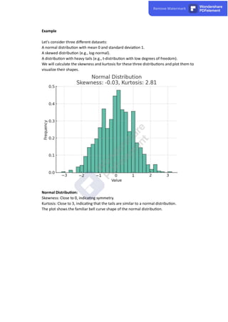 Example
Let's consider three diﬀerent datasets:
A normal distribu on with mean 0 and standard devia on 1.
A skewed distribu on (e.g., log-normal).
A distribu on with heavy tails (e.g., t-distribu on with low degrees of freedom).
We will calculate the skewness and kurtosis for these three distribu ons and plot them to
visualize their shapes.
Normal Distribu on:
Skewness: Close to 0, indica ng symmetry.
Kurtosis: Close to 3, indica ng that the tails are similar to a normal distribu on.
The plot shows the familiar bell curve shape of the normal distribu on.
 