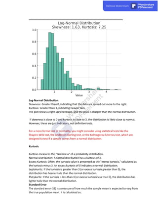 Log-Normal Distribu on:
Skewness: Greater than 0, indica ng that the data are spread out more to the right.
Kurtosis: Greater than 3, indica ng heavier tails.
The plot shows a right-skewed shape, and the peak is sharper than the normal distribu on.
If skewness is close to 0 and kurtosis is close to 3, the distribu on is likely close to normal.
However, these are just indicators, not deﬁni ve tests.
For a more formal test of normality, you might consider using sta s cal tests like the
Shapiro-Wilk test, the Anderson-Darling test, or the Kolmogorov-Smirnov test, which are
designed to test if a sample comes from a normal distribu on.
Kurtosis
Kurtosis measures the "tailedness" of a probability distribu on.
Normal Distribu on: A normal distribu on has a kurtosis of 3.
Excess Kurtosis: O en, the kurtosis value is presented as the "excess kurtosis," calculated as
the kurtosis minus 3. An excess kurtosis of 0 indicates a normal distribu on.
Leptokur c: If the kurtosis is greater than 3 (or excess kurtosis greater than 0), the
distribu on has heavier tails than the normal distribu on.
Platykur c: If the kurtosis is less than 3 (or excess kurtosis less than 0), the distribu on has
lighter tails than the normal distribu on.
Standard Error
The standard error (SE) is a measure of how much the sample mean is expected to vary from
the true popula on mean. It is calculated as:
 