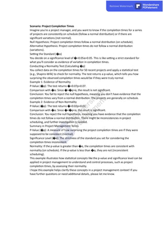 Scenario: Project Comple on Times
Imagine you're a project manager, and you want to know if the comple on mes for a series
of projects are consistently on schedule (follow a normal distribu on) or if there are
signiﬁcant varia ons (not normal).
Null Hypothesis: Project comple on mes follow a normal distribu on (on schedule).
Alterna ve Hypothesis: Project comple on mes do not follow a normal distribu on
(varia ons).
Se ng the Standard (�α)
You decide on a signiﬁcance level of �=0.05α=0.05. This is like se ng a strict standard for
what you'll consider as evidence of varia on in comple on mes.
Conduc ng a Normality Test (Calcula ng �p)
You collect data on the comple on mes for 50 recent projects and apply a sta s cal test
(e.g., Shapiro-Wilk) to check for normality. The test returns a p-value, which tells you how
surprising the observed comple on mes would be if they were truly normal.
Example 1: Evidence of Normality
P-Value (�p): The test returns �=0.07p=0.07.
Comparison with �α: Since �>�p>α, the result is not signiﬁcant.
Conclusion: You fail to reject the null hypothesis, meaning you don't have evidence that the
comple on mes vary from a normal distribu on. The projects are generally on schedule.
Example 2: Evidence of Non-Normality
P-Value (�p): The test returns �=0.02p=0.02.
Comparison with �α: Since �<�p<α, the result is signiﬁcant.
Conclusion: You reject the null hypothesis, meaning you have evidence that the comple on
mes do not follow a normal distribu on. There might be inconsistencies in project
scheduling, and further inves ga on is needed.
Summary in Project Management Terms
P-Value (�p): A measure of how surprising the project comple on mes are if they were
supposed to be consistent (normal).
Signiﬁcance Level (�α): The strictness of the standard you set for considering the
comple on mes inconsistent.
Normality: If the p-value is greater than �α, the comple on mes are consistent with
normality (on schedule). If the p-value is less than �α, they are not (inconsistent
scheduling).
This example illustrates how sta s cal concepts like the p-value and signiﬁcance level can be
applied in project management to understand and control processes, such as project
comple on mes, by assessing their normality.
I hope this example helps clarify these concepts in a project management context! If you
have further ques ons or need addi onal details, please let me know.
 