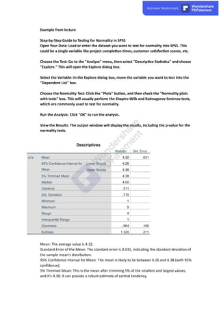 Example from lecture
Step-by-Step Guide to Tes ng for Normality in SPSS
Open Your Data: Load or enter the dataset you want to test for normality into SPSS. This
could be a single variable like project comple on mes, customer sa sfac on scores, etc.
Choose the Test: Go to the "Analyze" menu, then select "Descrip ve Sta s cs" and choose
"Explore." This will open the Explore dialog box.
Select the Variable: In the Explore dialog box, move the variable you want to test into the
"Dependent List" box.
Choose the Normality Test: Click the "Plots" bu on, and then check the "Normality plots
with tests" box. This will usually perform the Shapiro-Wilk and Kolmogorov-Smirnov tests,
which are commonly used to test for normality.
Run the Analysis: Click "OK" to run the analysis.
View the Results: The output window will display the results, including the p-value for the
normality tests.
Descriptives
Statistic Std. Error
q1a Mean 4.32 .031
95% Confidence Interval for
Mean
Lower Bound 4.26
Upper Bound 4.38
5% Trimmed Mean 4.38
Median 4.00
Variance .511
Std. Deviation .715
Minimum 1
Maximum 5
Range 4
Interquartile Range 1
Skewness -.964 .106
Kurtosis 1.320 .211
Mean: The average value is 4.32.
Standard Error of the Mean: The standard error is 0.031, indica ng the standard devia on of
the sample mean's distribu on.
95% Conﬁdence Interval for Mean: The mean is likely to lie between 4.26 and 4.38 (with 95%
conﬁdence).
5% Trimmed Mean: This is the mean a er trimming 5% of the smallest and largest values,
and it's 4.38. It can provide a robust es mate of central tendency.
 