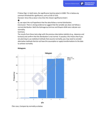 P-Value (Sig.): In both tests, the signiﬁcance level (p-value) is 0.000. This is below any
common threshold for signiﬁcance, such as 0.05 or 0.01.
Decision: Since the p-value is less than the chosen signiﬁcance level (
�
α), we reject the null hypothesis that the data follow a normal distribu on.
Conclusion: There is strong evidence to suggest that the variable q1a does not follow a
normal distribu on. Both the Kolmogorov-Smirnov and Shapiro-Wilk tests indicate non-
normality.
Summary
The results from these tests align with the previous descrip ve sta s cs (e.g., skewness and
kurtosis) and conﬁrm that the distribu on is not normal. In prac ce, this means that if you
are planning to use sta s cal methods that assume normality, you may need to consider
alterna ve methods that do not have this assump on or apply transforma ons to the data
to achieve normality.
Histogram:
Our case, Compare by normality as below
 