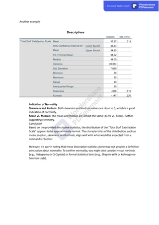 Another example
Descriptives
Statistic Std. Error
Total Staff Satisfaction Scale Mean 33.97 .319
95% Confidence Interval for
Mean
Lower Bound 33.34
Upper Bound 34.60
5% Trimmed Mean 34.02
Median 34.00
Variance 49.964
Std. Deviation 7.069
Minimum 10
Maximum 50
Range 40
Interquartile Range 10
Skewness -.096 .110
Kurtosis -.147 .220
Indica on of Normality
Skewness and Kurtosis: Both skewness and kurtosis values are close to 0, which is a good
indica on of normality.
Mean vs. Median: The mean and median are almost the same (33.97 vs. 34.00), further
sugges ng symmetry.
Conclusion
Based on the provided descrip ve sta s cs, the distribu on of the "Total Staﬀ Sa sfac on
Scale" appears to be approximately normal. The characteris cs of the distribu on, such as
mean, median, skewness, and kurtosis, align well with what would be expected from a
normal distribu on.
However, it's worth no ng that these descrip ve sta s cs alone may not provide a deﬁni ve
conclusion about normality. To conﬁrm normality, you might also consider visual methods
(e.g., histograms or Q-Q plots) or formal sta s cal tests (e.g., Shapiro-Wilk or Kolmogorov-
Smirnov tests).
 