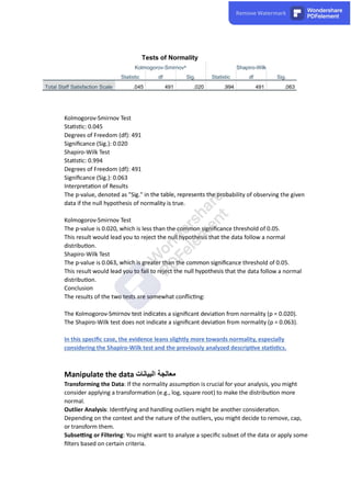 Tests of Normality
Kolmogorov-Smirnova Shapiro-Wilk
Statistic df Sig. Statistic df Sig.
Total Staff Satisfaction Scale .045 491 .020 .994 491 .063
Kolmogorov-Smirnov Test
Sta s c: 0.045
Degrees of Freedom (df): 491
Signiﬁcance (Sig.): 0.020
Shapiro-Wilk Test
Sta s c: 0.994
Degrees of Freedom (df): 491
Signiﬁcance (Sig.): 0.063
Interpreta on of Results
The p-value, denoted as "Sig." in the table, represents the probability of observing the given
data if the null hypothesis of normality is true.
Kolmogorov-Smirnov Test
The p-value is 0.020, which is less than the common signiﬁcance threshold of 0.05.
This result would lead you to reject the null hypothesis that the data follow a normal
distribu on.
Shapiro-Wilk Test
The p-value is 0.063, which is greater than the common signiﬁcance threshold of 0.05.
This result would lead you to fail to reject the null hypothesis that the data follow a normal
distribu on.
Conclusion
The results of the two tests are somewhat conﬂic ng:
The Kolmogorov-Smirnov test indicates a signiﬁcant devia on from normality (p = 0.020).
The Shapiro-Wilk test does not indicate a signiﬁcant devia on from normality (p = 0.063).
In this speciﬁc case, the evidence leans slightly more towards normality, especially
considering the Shapiro-Wilk test and the previously analyzed descrip ve sta s cs.
Manipulate the data ‫البیانات‬ ‫معالجة‬
Transforming the Data: If the normality assump on is crucial for your analysis, you might
consider applying a transforma on (e.g., log, square root) to make the distribu on more
normal.
Outlier Analysis: Iden fying and handling outliers might be another considera on.
Depending on the context and the nature of the outliers, you might decide to remove, cap,
or transform them.
Subse ng or Filtering: You might want to analyze a speciﬁc subset of the data or apply some
ﬁlters based on certain criteria.
 