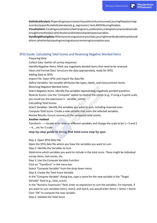 Sta s calAnalysis:Dependingonyourresearchques onorbusinessneed,youmightbeplanningt
oconductaspeciﬁcsta s calanalysis(e.g.,regression,t-test,ANOVA)usingthedata.
Visualiza ons:Crea ngvisualiza onslikehistograms,sca erplots,orboxplotscanprovidevaluabl
einsightsintothedata'sdistribu onandrela onshipsbetweenvariables.
HandlingMissingData:I herearemissingvaluesinyourdata,youmightneedtodecidehowtohandl
ethem,whetherbyimpu ngmissingvaluesorremovingincompletecases.
Preparing Data:
Collect Data: Gather all survey responses.
Iden fy Nega ve Items: Mark any nega vely worded items that need to be reversed.
Clean and Format Data: Structure the data appropriately, ready for SPSS.
Adding Data to SPSS:
Import File: Open SPSS and import the data ﬁle.
Deﬁne Variables: Set variable a ributes like types, labels, and measurement levels.
Reversing Nega ve Worded Items:
Select Nega ve Items: Iden fy the variables represen ng nega vely worded ques ons.
Reverse Scores: Use the "Compute" op on to reverse the scores (e.g., if using a 5-point scale,
you could use the expression 5 - variable_name).
Calcula ng Total Scores:
Select Variables: Iden fy the variables you want to sum, including reversed ones.
Compute Total Score: Create a new variable that sums the selected variables.
Review Results: Ensure accuracy in the computed total scores.
Another method
Transform------recode in to same or diﬀerent variables and change the scale to be 1—5 and 2
---4 ,…etc for 5 scale
step-by-step guide to doing that total score step by spss:
Step 1: Open SPSS Data File
Open the SPSS data ﬁle where you have the variables you want to sum.
Step 2: Iden fy the Variables to Sum
Determine which variables you want to include in the total score. These might be individual
survey items, test scores, etc.
Step 3: Use the Compute Variable Func on
Click on "Transform" in the menu bar.
Select "Compute Variable" from the drop-down menu.
Step 4: Create the Total Score Variable
In the "Compute Variable" dialog box, type a name for the new variable in the "Target
Variable" ﬁeld (e.g., total_score).
In the "Numeric Expression" ﬁeld, enter an expression to sum the variables. For example, if
you want to sum variables item1, item2, and item3, you would enter item1 + item2 + item3.
Click "OK" to compute the new variable.
Step 5: Validate the Total Score
 