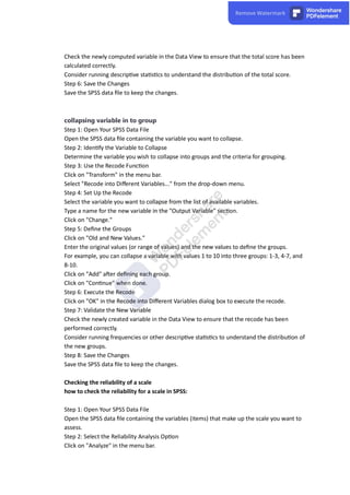Check the newly computed variable in the Data View to ensure that the total score has been
calculated correctly.
Consider running descrip ve sta s cs to understand the distribu on of the total score.
Step 6: Save the Changes
Save the SPSS data ﬁle to keep the changes.
collapsing variable in to group
Step 1: Open Your SPSS Data File
Open the SPSS data ﬁle containing the variable you want to collapse.
Step 2: Iden fy the Variable to Collapse
Determine the variable you wish to collapse into groups and the criteria for grouping.
Step 3: Use the Recode Func on
Click on "Transform" in the menu bar.
Select "Recode into Diﬀerent Variables..." from the drop-down menu.
Step 4: Set Up the Recode
Select the variable you want to collapse from the list of available variables.
Type a name for the new variable in the "Output Variable" sec on.
Click on "Change."
Step 5: Deﬁne the Groups
Click on "Old and New Values."
Enter the original values (or range of values) and the new values to deﬁne the groups.
For example, you can collapse a variable with values 1 to 10 into three groups: 1-3, 4-7, and
8-10.
Click on "Add" a er deﬁning each group.
Click on "Con nue" when done.
Step 6: Execute the Recode
Click on "OK" in the Recode into Diﬀerent Variables dialog box to execute the recode.
Step 7: Validate the New Variable
Check the newly created variable in the Data View to ensure that the recode has been
performed correctly.
Consider running frequencies or other descrip ve sta s cs to understand the distribu on of
the new groups.
Step 8: Save the Changes
Save the SPSS data ﬁle to keep the changes.
Checking the reliability of a scale
how to check the reliability for a scale in SPSS:
Step 1: Open Your SPSS Data File
Open the SPSS data ﬁle containing the variables (items) that make up the scale you want to
assess.
Step 2: Select the Reliability Analysis Op on
Click on "Analyze" in the menu bar.
 