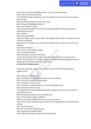 Go to "Scale" and select "Reliability Analysis..." from the drop-down menu.
Step 3: Select the Items for the Scale
In the Reliability Analysis dialog box, select the variables (items) that make up the scale you
want to assess.
Move the selected variables into the "Items" box.
Step 4: Choose the Reliability Coeﬃcient
Click on the "Sta s cs" bu on.
Select "Scale if item deleted" to see how the reliability coeﬃcient changes if each item is
removed from the scale.
Click "Con nue."
Step 5: Choose the Model
Under the "Model" sec on, select "Alpha" for Cronbach's alpha, which is a standard measure
of internal consistency.
Op onally, you can explore other models, but Cronbach's alpha is commonly used for scale
reliability.
Step 6: Run the Analysis
Click "OK" to run the reliability analysis.
Step 7: Interpret the Results
Review the Output window for the results.
Look for the "Cronbach's Alpha" value, which will range from 0 to 1. A common rule of
thumb is that an alpha of 0.7 or higher indicates acceptable reliability, although this can vary
depending on the context and purpose of the scale.
An inter-item correla on matrix
Here's how to generate an inter-item correla on matrix in SPSS, including looking for
nega ve values:
Step 1: Open Your SPSS Data File
Open the SPSS data ﬁle containing the items you want to analyze.
Step 2: Select the Correla on Analysis Op on
Click on "Analyze" in the menu bar.
Go to "Correlate" and select "Bivariate..." from the drop-down menu.
Step 3: Select the Items to Include
In the Bivariate Correla ons dialog box, select the variables (items) you want to include in
the correla on matrix.
Move the selected variables into the "Variables" box.
Step 4: Choose the Correla on Coeﬃcient
Select the correla on coeﬃcient you want to use (e.g., Pearson).
If you want to include signiﬁcance levels, make sure the "Flag signiﬁcant correla ons" box is
checked.
Step 5: Run the Analysis
Click "OK" to run the correla on analysis.
Step 6: Review the Correla on Matrix
Look at the Output window to view the correla on matrix.
 