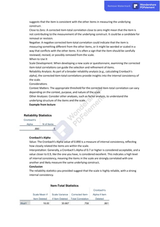 suggests that the item is consistent with the other items in measuring the underlying
construct.
Close to Zero: A corrected item-total correla on close to zero might mean that the item is
not contribu ng to the measurement of the underlying construct. It could be a candidate for
removal or revision.
Nega ve: A nega ve corrected item-total correla on could indicate that the item is
measuring something diﬀerent from the other items, or it might be worded or scaled in a
way that conﬂicts with the other items. It is o en a sign that the item should be carefully
reviewed, revised, or possibly removed from the scale.
When to Use It
Scale Development: When developing a new scale or ques onnaire, examining the corrected
item-total correla ons can guide the selec on and reﬁnement of items.
Reliability Analysis: As part of a broader reliability analysis (e.g., calcula ng Cronbach's
alpha), the corrected item-total correla ons provide insights into the internal consistency of
the scale.
Considera ons
Context Ma ers: The appropriate threshold for the corrected item-total correla on can vary
depending on the context, purpose, and nature of the scale.
Other Analyses: Consider other analyses, such as factor analysis, to understand the
underlying structure of the items and the scale.
Example from lecture
Reliability Statistics
Cronbach's
Alpha N of Items
.890 5
Cronbach's Alpha
Value: The Cronbach's Alpha value of 0.890 is a measure of internal consistency, reﬂec ng
how closely related the items are within the scale.
Interpreta on: Generally, a Cronbach's Alpha of 0.7 or higher is considered acceptable, and a
value closer to 0.9, like the one you have, is considered excellent. This indicates a high level
of internal consistency, meaning the items in the scale are strongly correlated with one
another and likely measure the same underlying construct.
Conclusion
The reliability sta s cs you provided suggest that the scale is highly reliable, with a strong
internal consistency.
Item-Total Statistics
Scale Mean if
Item Deleted
Scale Variance
if Item Deleted
Corrected Item-
Total Correlation
Cronbach's
Alpha if Item
Deleted
lifsat1 18.00 30.667 .758 .861
 