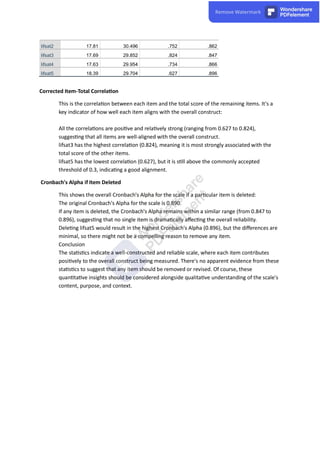 lifsat2 17.81 30.496 .752 .862
lifsat3 17.69 29.852 .824 .847
lifsat4 17.63 29.954 .734 .866
lifsat5 18.39 29.704 .627 .896
Corrected Item-Total Correla on
This is the correla on between each item and the total score of the remaining items. It's a
key indicator of how well each item aligns with the overall construct:
All the correla ons are posi ve and rela vely strong (ranging from 0.627 to 0.824),
sugges ng that all items are well-aligned with the overall construct.
lifsat3 has the highest correla on (0.824), meaning it is most strongly associated with the
total score of the other items.
lifsat5 has the lowest correla on (0.627), but it is s ll above the commonly accepted
threshold of 0.3, indica ng a good alignment.
Cronbach's Alpha if Item Deleted
This shows the overall Cronbach's Alpha for the scale if a par cular item is deleted:
The original Cronbach's Alpha for the scale is 0.890.
If any item is deleted, the Cronbach's Alpha remains within a similar range (from 0.847 to
0.896), sugges ng that no single item is drama cally aﬀec ng the overall reliability.
Dele ng lifsat5 would result in the highest Cronbach's Alpha (0.896), but the diﬀerences are
minimal, so there might not be a compelling reason to remove any item.
Conclusion
The sta s cs indicate a well-constructed and reliable scale, where each item contributes
posi vely to the overall construct being measured. There's no apparent evidence from these
sta s cs to suggest that any item should be removed or revised. Of course, these
quan ta ve insights should be considered alongside qualita ve understanding of the scale's
content, purpose, and context.
 