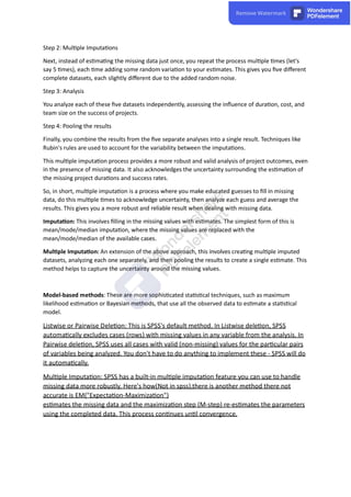 Step 2: Mul ple Imputa ons
Next, instead of es ma ng the missing data just once, you repeat the process mul ple mes (let's
say 5 mes), each me adding some random varia on to your es mates. This gives you ﬁve diﬀerent
complete datasets, each slightly diﬀerent due to the added random noise.
Step 3: Analysis
You analyze each of these ﬁve datasets independently, assessing the inﬂuence of dura on, cost, and
team size on the success of projects.
Step 4: Pooling the results
Finally, you combine the results from the ﬁve separate analyses into a single result. Techniques like
Rubin's rules are used to account for the variability between the imputa ons.
This mul ple imputa on process provides a more robust and valid analysis of project outcomes, even
in the presence of missing data. It also acknowledges the uncertainty surrounding the es ma on of
the missing project dura ons and success rates.
So, in short, mul ple imputa on is a process where you make educated guesses to ﬁll in missing
data, do this mul ple mes to acknowledge uncertainty, then analyze each guess and average the
results. This gives you a more robust and reliable result when dealing with missing data.
Imputa on: This involves ﬁlling in the missing values with es mates. The simplest form of this is
mean/mode/median imputa on, where the missing values are replaced with the
mean/mode/median of the available cases.
Mul ple Imputa on: An extension of the above approach, this involves crea ng mul ple imputed
datasets, analyzing each one separately, and then pooling the results to create a single es mate. This
method helps to capture the uncertainty around the missing values.
Model-based methods: These are more sophis cated sta s cal techniques, such as maximum
likelihood es ma on or Bayesian methods, that use all the observed data to es mate a sta s cal
model.
Listwise or Pairwise Dele on: This is SPSS's default method. In Listwise dele on, SPSS
automa cally excludes cases (rows) with missing values in any variable from the analysis. In
Pairwise dele on, SPSS uses all cases with valid (non-missing) values for the par cular pairs
of variables being analyzed. You don't have to do anything to implement these - SPSS will do
it automa cally.
Mul ple Imputa on: SPSS has a built-in mul ple imputa on feature you can use to handle
missing data more robustly. Here's how(Not in spss),there is another method there not
accurate is EM("Expecta on-Maximiza on")
es mates the missing data and the maximiza on step (M-step) re-es mates the parameters
using the completed data. This process con nues un l convergence.
 