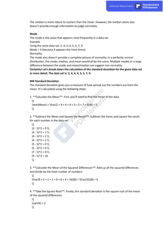 The median is more robust to outliers than the mean. However, the median alone also
doesn't provide enough informa on to judge normality.
Mode
The mode is the value that appears most frequently in a data set.
Example
Using the same data set: 2, 4, 4, 4, 5, 5, 7, 9
Mode = 4 (because 4 appears the most mes)
Normality
The mode also doesn't provide a complete picture of normality. In a perfectly normal
distribu on, the mode, median, and mean would all be the same. Mul ple modes or a large
diﬀerence between the mode and mean/median can suggest non-normality.
Certainly! Let's break down the calcula on of the standard devia on for the given data set
in more detail. The data set is: 2, 4, 4, 4, 5, 5, 7, 9.
### Standard Devia on
The standard devia on gives you a measure of how spread out the numbers are from the
mean. It's calculated using the following steps:
1. **Calculate the Mean**: First, you'll need to ﬁnd the mean of the data.
[
text{Mean} = frac{2 + 4 + 4 + 4 + 5 + 5 + 7 + 9}{8} = 5
]
2. **Subtract the Mean and Square the Result**: Subtract the mean and square the result
for each number in the data set.
[
(2 - 5)^2 = 9 
(4 - 5)^2 = 1 
(4 - 5)^2 = 1 
(4 - 5)^2 = 1 
(5 - 5)^2 = 0 
(5 - 5)^2 = 0 
(7 - 5)^2 = 4 
(9 - 5)^2 = 16
]
3. **Calculate the Mean of the Squared Diﬀerences**: Add up all the squared diﬀerences
and divide by the total number of numbers.
[
frac{9 + 1 + 1 + 1 + 0 + 0 + 4 + 16}{8} = frac{32}{8} = 4
]
4. **Take the Square Root**: Finally, the standard devia on is the square root of the mean
of the squared diﬀerences.
[
sqrt{4} = 2
]
 
