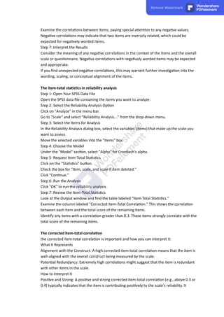 Examine the correla ons between items, paying special a en on to any nega ve values.
Nega ve correla ons may indicate that two items are inversely related, which could be
expected for nega vely worded items.
Step 7: Interpret the Results
Consider the meaning of any nega ve correla ons in the context of the items and the overall
scale or ques onnaire. Nega ve correla ons with nega vely worded items may be expected
and appropriate.
If you ﬁnd unexpected nega ve correla ons, this may warrant further inves ga on into the
wording, scaling, or conceptual alignment of the items.
The item-total sta s cs in reliability analysis
Step 1: Open Your SPSS Data File
Open the SPSS data ﬁle containing the items you want to analyze.
Step 2: Select the Reliability Analysis Op on
Click on "Analyze" in the menu bar.
Go to "Scale" and select "Reliability Analysis..." from the drop-down menu.
Step 3: Select the Items for Analysis
In the Reliability Analysis dialog box, select the variables (items) that make up the scale you
want to assess.
Move the selected variables into the "Items" box.
Step 4: Choose the Model
Under the "Model" sec on, select "Alpha" for Cronbach's alpha.
Step 5: Request Item-Total Sta s cs
Click on the "Sta s cs" bu on.
Check the box for "Item, scale, and scale if item deleted."
Click "Con nue."
Step 6: Run the Analysis
Click "OK" to run the reliability analysis.
Step 7: Review the Item-Total Sta s cs
Look at the Output window and ﬁnd the table labeled "Item-Total Sta s cs."
Examine the column labeled "Corrected Item-Total Correla on." This shows the correla on
between each item and the total score of the remaining items.
Iden fy any items with a correla on greater than 0.3. These items strongly correlate with the
total score of the remaining items.
The corrected item-total correla on
the corrected item-total correla on is important and how you can interpret it:
What It Represents
Alignment with the Construct: A high corrected item-total correla on means that the item is
well-aligned with the overall construct being measured by the scale.
Poten al Redundancy: Extremely high correla ons might suggest that the item is redundant
with other items in the scale.
How to Interpret It
Posi ve and Strong: A posi ve and strong corrected item-total correla on (e.g., above 0.3 or
0.4) typically indicates that the item is contribu ng posi vely to the scale's reliability. It
Remove Watermark Wondershare
PDFelement
 
