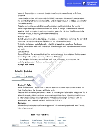 suggests that the item is consistent with the other items in measuring the underlying
construct.
Close to Zero: A corrected item-total correla on close to zero might mean that the item is
not contribu ng to the measurement of the underlying construct. It could be a candidate for
removal or revision.
Nega ve: A nega ve corrected item-total correla on could indicate that the item is
measuring something diﬀerent from the other items, or it might be worded or scaled in a
way that conﬂicts with the other items. It is o en a sign that the item should be carefully
reviewed, revised, or possibly removed from the scale.
When to Use It
Scale Development: When developing a new scale or ques onnaire, examining the corrected
item-total correla ons can guide the selec on and reﬁnement of items.
Reliability Analysis: As part of a broader reliability analysis (e.g., calcula ng Cronbach's
alpha), the corrected item-total correla ons provide insights into the internal consistency of
the scale.
Considera ons
Context Ma ers: The appropriate threshold for the corrected item-total correla on can vary
depending on the context, purpose, and nature of the scale.
Other Analyses: Consider other analyses, such as factor analysis, to understand the
underlying structure of the items and the scale.
Example from lecture
Reliability Statistics
Cronbach's
Alpha N of Items
.890 5
Cronbach's Alpha
Value: The Cronbach's Alpha value of 0.890 is a measure of internal consistency, reﬂec ng
how closely related the items are within the scale.
Interpreta on: Generally, a Cronbach's Alpha of 0.7 or higher is considered acceptable, and a
value closer to 0.9, like the one you have, is considered excellent. This indicates a high level
of internal consistency, meaning the items in the scale are strongly correlated with one
another and likely measure the same underlying construct.
Conclusion
The reliability sta s cs you provided suggest that the scale is highly reliable, with a strong
internal consistency.
Item-Total Statistics
Scale Mean if
Item Deleted
Scale Variance
if Item Deleted
Corrected Item-
Total Correlation
Cronbach's
Alpha if Item
Deleted
lifsat1 18.00 30.667 .758 .861
Remove Watermark Wondershare
PDFelement
 