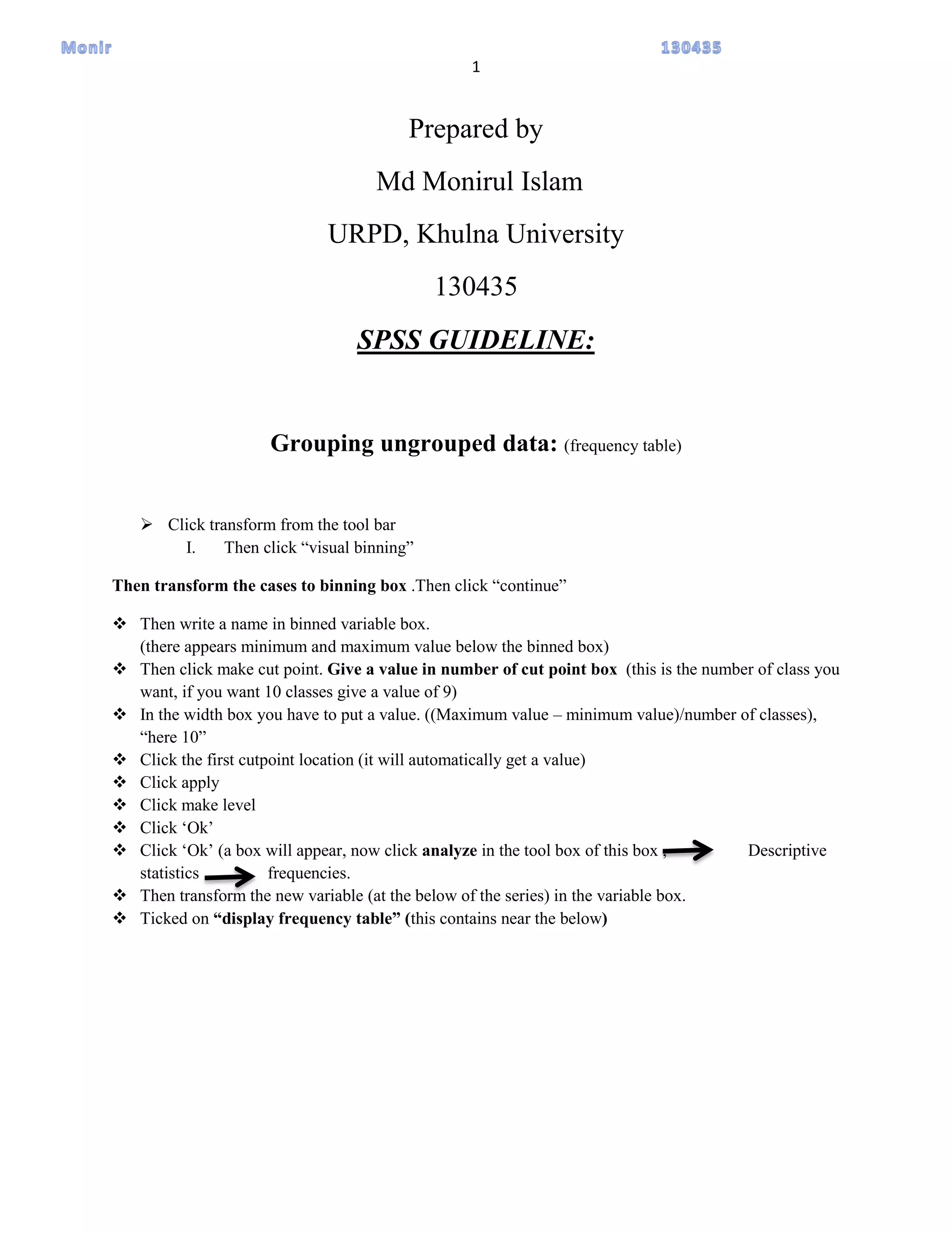 1
Prepared by
Md Monirul Islam
URPD, Khulna University
130435
SPSS GUIDELINE:
Grouping ungrouped data: (frequency table)
 Click transform from the tool bar
I. Then click “visual binning”
Then transform the cases to binning box .Then click “continue”
 Then write a name in binned variable box.
(there appears minimum and maximum value below the binned box)
 Then click make cut point. Give a value in number of cut point box (this is the number of class you
want, if you want 10 classes give a value of 9)
 In the width box you have to put a value. ((Maximum value – minimum value)/number of classes),
“here 10”
 Click the first cutpoint location (it will automatically get a value)
 Click apply
 Click make level
 Click „Ok‟
 Click „Ok‟ (a box will appear, now click analyze in the tool box of this box , Descriptive
statistics frequencies.
 Then transform the new variable (at the below of the series) in the variable box.
 Ticked on “display frequency table” (this contains near the below)
 