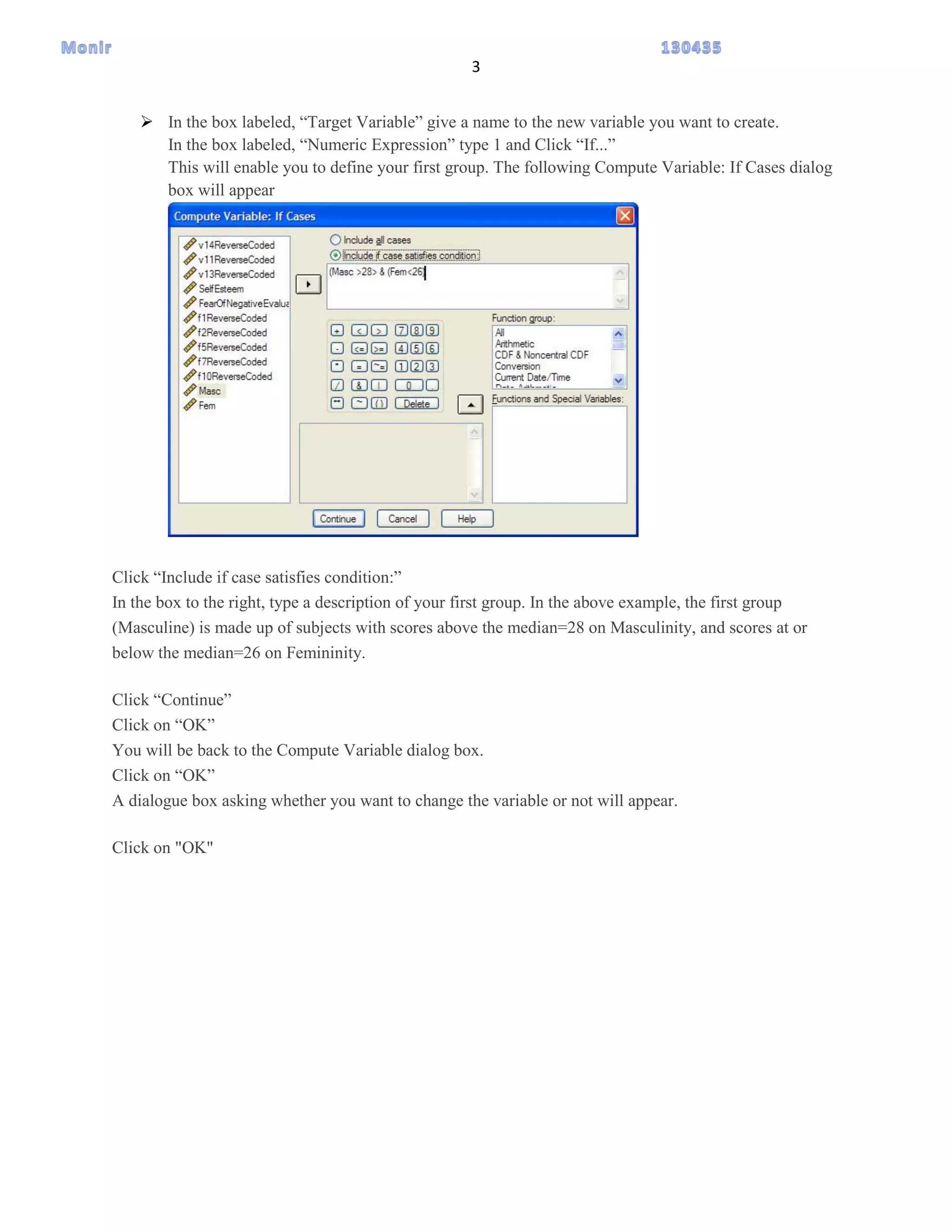 3
 In the box labeled, “Target Variable” give a name to the new variable you want to create.
In the box labeled, “Numeric Expression” type 1 and Click “If...”
This will enable you to define your first group. The following Compute Variable: If Cases dialog
box will appear
Click “Include if case satisfies condition:”
In the box to the right, type a description of your first group. In the above example, the first group
(Masculine) is made up of subjects with scores above the median=28 on Masculinity, and scores at or
below the median=26 on Femininity.
Click “Continue”
Click on “OK”
You will be back to the Compute Variable dialog box.
Click on “OK”
A dialogue box asking whether you want to change the variable or not will appear.
Click on "OK"
 
