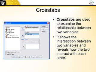 Crosstabs Crosstabs  are used to examine the relationship between two variables. It shows the intersection between two variables and reveals how the two interact with each other. 