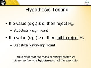 If p-value (sig.) ≤  α , then  reject  H 0 . Statistically significant If p-value (sig.)   >  α , then  fail to reject  H 0 . Statistically non-significant Hypothesis Testing Take note that the result is always stated in relation to the  null   hypothesis , not the alternate. 