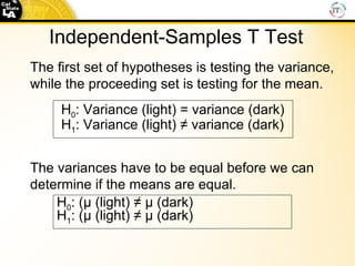 Independent-Samples T Test The first set of hypotheses is testing the variance, while the proceeding set is testing for the mean. The variances have to be equal before we can determine if the means are equal.   H 0 : (µ (light) ≠ µ (dark)  H 1 : (µ (light) ≠ µ (dark) H 0 : Variance (light) = variance (dark) H 1 : Variance (light) ≠ variance (dark) 