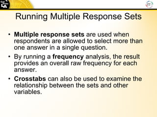 Running Multiple Response Sets Multiple   response   sets  are used when respondents are allowed to select more than one answer in a single question. By running a  frequency  analysis, the result provides an overall raw frequency for each answer. Crosstabs  can also be used to examine the relationship between the sets and other variables. 