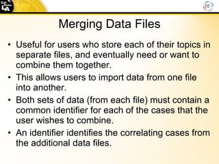 Merging Data Files Useful for users who store each of their topics in separate files, and eventually need or want to combine them together. This allows users to import data from one file into another. Both sets of data (from each file) must contain a common identifier for each of the cases that the user wishes to combine.  An identifier identifies the correlating cases from the additional data files. 