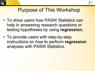 Purpose of This Workshop To show users how PASW Statistics can help in answering research questions or testing hypotheses by using  regression. To provide users with step-by-step instructions on how to perform  regression  analyses with PASW Statistics. 