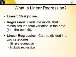 What   Is   Linear   Regression? Linear:   Straight line. Regression:  Finds the model that minimizes the total variation in the data (i.e., the best fit). Linear Regression:  Can be divided into two categories: Simple regression Multiple regression 