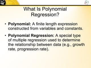 What Is Polynomial Regression? Polynomial:  A finite length expression constructed from variables and constants. Polynomial Regression:  A special type of multiple regression used to determine the relationship between data (e .g., growth rate, progression rate). 