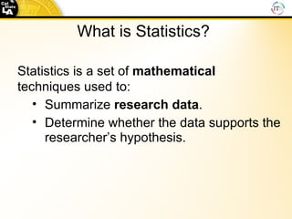 What is Statistics? Statistics is a set of  mathematical  techniques used to: Summarize  research data .   Determine whether the data supports the researcher’s hypothesis. 