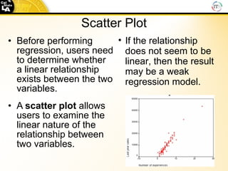 Scatter   Plot Before performing regression, users need to determine whether a linear relationship exists between the two variables.  A  scatter   plot  allows users to examine the linear nature of the relationship between two variables. If the relationship does not seem to be linear, then the result may be a weak regression model. 