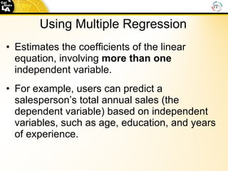 Using Multiple   Regression Estimates the coefficients of the linear equation, involving  more than one  independent variable. For example, users can predict a salesperson’s total annual sales (the dependent variable) based on independent variables, such as age, education, and years of experience. 