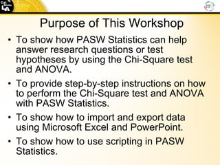 Purpose of This Workshop To show how PASW Statistics can help answer research questions or test hypotheses by using the Chi-Square test and ANOVA. To provide step-by-step instructions on how to perform the Chi-Square test and ANOVA with PASW Statistics. To show how to import and export data using Microsoft Excel and PowerPoint. To show how to use scripting in PASW Statistics. 