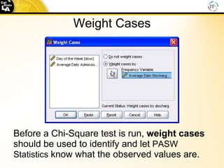 Weight Cases Before a Chi-Square test is run,  weight cases  should be used to identify and let  PASW Statistics  know what the observed values are. 