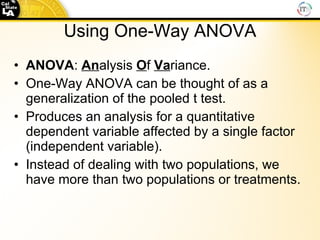 Using One-Way ANOVA ANOVA :  An alysis  O f  Va riance. One-Way ANOVA can be thought of as a generalization of the pooled t test. Produces an analysis for a quantitative dependent variable affected by a single factor (independent variable).  Instead of dealing with two populations, we have more than two populations or treatments. 