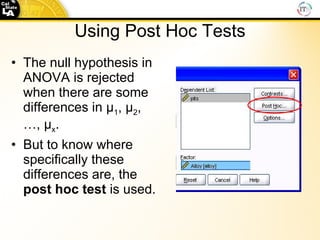 Using Post Hoc Tests The null hypothesis in ANOVA is rejected when there are some differences in μ 1 , μ 2 ,  …, μ x .  But to know where specifically these differences are, the  post hoc test  is used. 