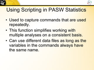 Using Scripting in PASW Statistics  Used to capture commands that are used repeatedly. This function simplifies working with multiple analyses on a consistent basis. Can use different data files as long as the variables in the commands always have the same name. 