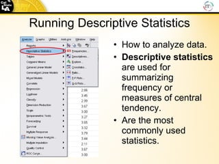 Running Descriptive Statistics How to analyze data. Descriptive statistics  are used for summarizing frequency or measures of central tendency. Are the most commonly used statistics. 