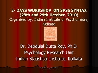 2- DAYS WORKSHOP ON SPSS SYNTAX
(28th and 29th October, 2010)
Organized by: Indian Institute of Psychometry,
Kolkata
Dr. Debdulal Dutta Roy, Ph.D.
Psychology Research Unit
Indian Statistical Institute, Kolkata
Dr. D. Dutta Roy, ISI., Kolkata
 