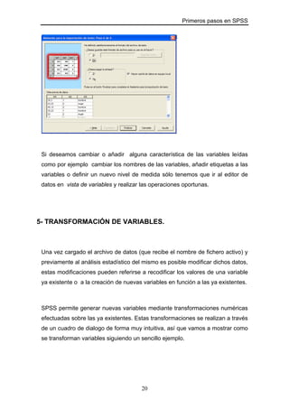 Primeros pasos en SPSS
Si deseamos cambiar o añadir alguna característica de las variables leídas
como por ejemplo cambiar los nombres de las variables, añadir etiquetas a las
variables o definir un nuevo nivel de medida sólo tenemos que ir al editor de
datos en vista de variables y realizar las operaciones oportunas.
5- TRANSFORMACIÓN DE VARIABLES.
Una vez cargado el archivo de datos (que recibe el nombre de fichero activo) y
previamente al análisis estadístico del mismo es posible modificar dichos datos,
estas modificaciones pueden referirse a recodificar los valores de una variable
ya existente o a la creación de nuevas variables en función a las ya existentes.
SPSS permite generar nuevas variables mediante transformaciones numéricas
efectuadas sobre las ya existentes. Estas transformaciones se realizan a través
de un cuadro de dialogo de forma muy intuitiva, así que vamos a mostrar como
se transforman variables siguiendo un sencillo ejemplo.
20
 
