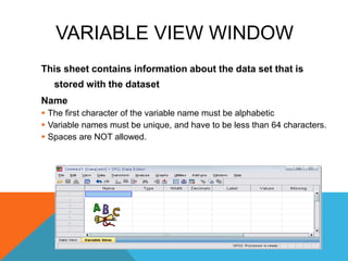 VARIABLE VIEW WINDOW
This sheet contains information about the data set that is
stored with the dataset
Name
 The first character of the variable name must be alphabetic
 Variable names must be unique, and have to be less than 64 characters.
 Spaces are NOT allowed.
 