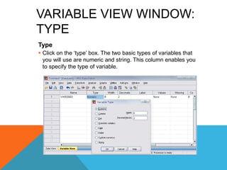 VARIABLE VIEW WINDOW:
TYPE
Type
 Click on the „type‟ box. The two basic types of variables that
you will use are numeric and string. This column enables you
to specify the type of variable.
 