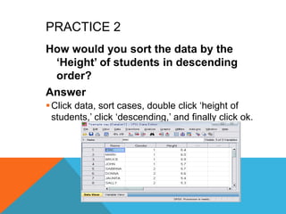 PRACTICE 2
How would you sort the data by the
„Height‟ of students in descending
order?
Answer
Click data, sort cases, double click „height of
students,‟ click „descending,‟ and finally click ok.
 